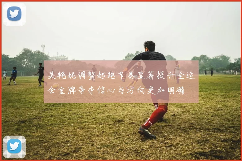 吴艳妮调整起跑节奏显著提升全运会金牌争夺信心与方向更加明确