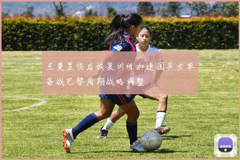王曼昱伤后恢复训练加速国乒女单备战巴黎周期战略调整