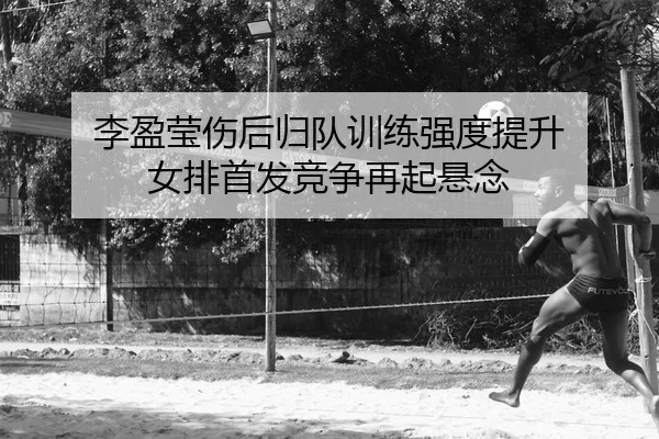 李盈莹伤后归队训练强度提升 女排首发竞争再起悬念